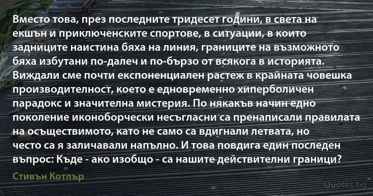 Вместо това, през последните тридесет години, в света на екшън и приключенските спортове, в ситуации, в които задниците наистина бяха на линия, границите на възможното бяха избутани по-далеч и по-бързо от всякога в историята. Виждали сме почти експоненциален растеж в крайната човешка производителност, което е едновременно хиперболичен парадокс и значителна мистерия. По някакъв начин едно поколение иконоборчески несъгласни са пренаписали правилата на осъществимото, като не само са вдигнали летвата, но често са я заличавали напълно. И това повдига един последен въпрос: Къде - ако изобщо - са нашите действителни граници? (Стивън Котлър)