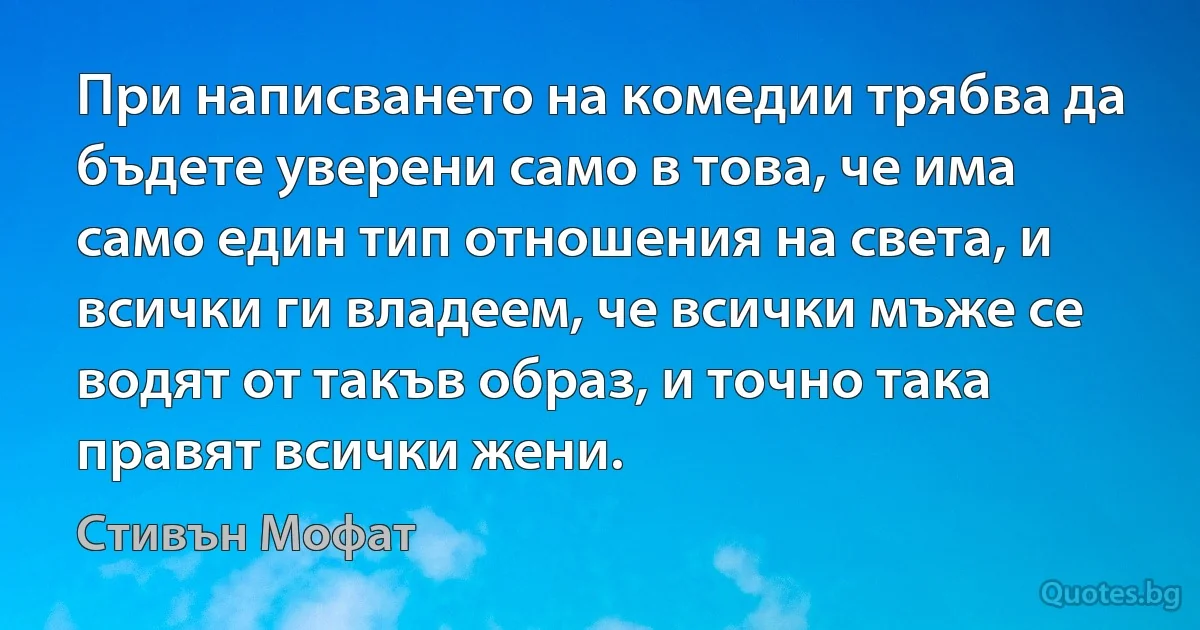 При написването на комедии трябва да бъдете уверени само в това, че има само един тип отношения на света, и всички ги владеем, че всички мъже се водят от такъв образ, и точно така правят всички жени. (Стивън Мофат)