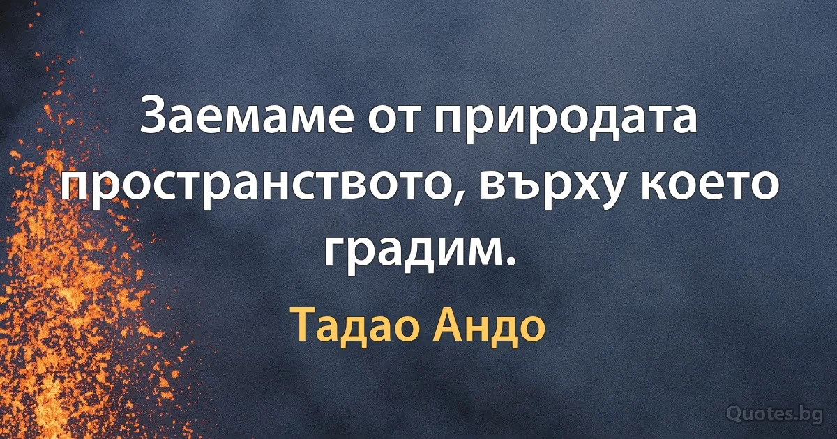 Заемаме от природата пространството, върху което градим. (Тадао Андо)