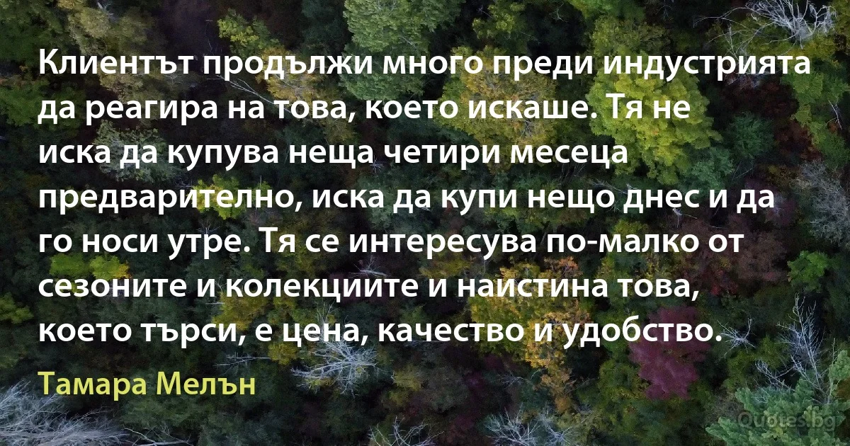 Клиентът продължи много преди индустрията да реагира на това, което искаше. Тя не иска да купува неща четири месеца предварително, иска да купи нещо днес и да го носи утре. Тя се интересува по-малко от сезоните и колекциите и наистина това, което търси, е цена, качество и удобство. (Тамара Мелън)