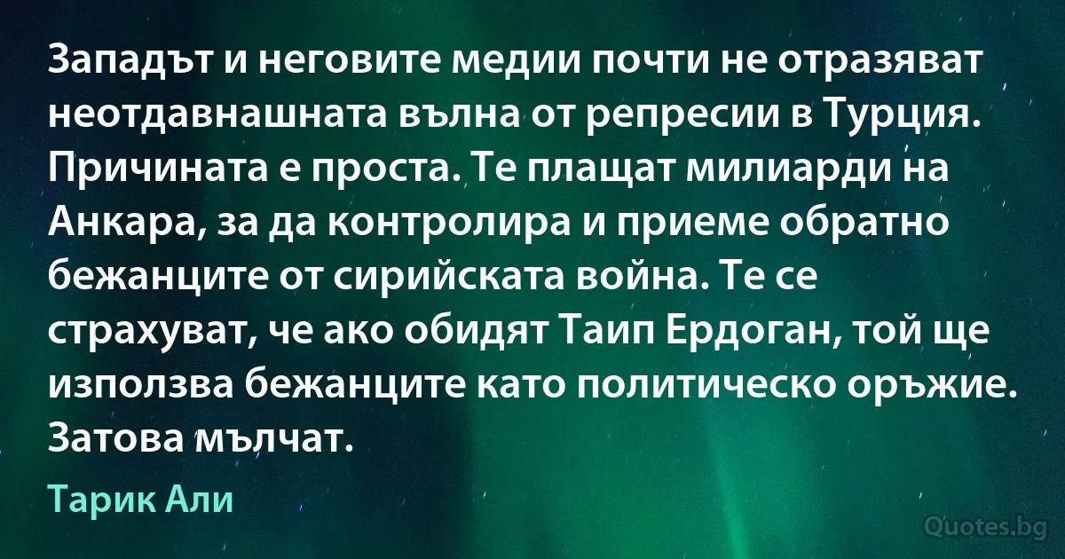 Западът и неговите медии почти не отразяват неотдавнашната вълна от репресии в Турция. Причината е проста. Те плащат милиарди на Анкара, за да контролира и приеме обратно бежанците от сирийската война. Те се страхуват, че ако обидят Таип Ердоган, той ще използва бежанците като политическо оръжие. Затова мълчат. (Тарик Али)