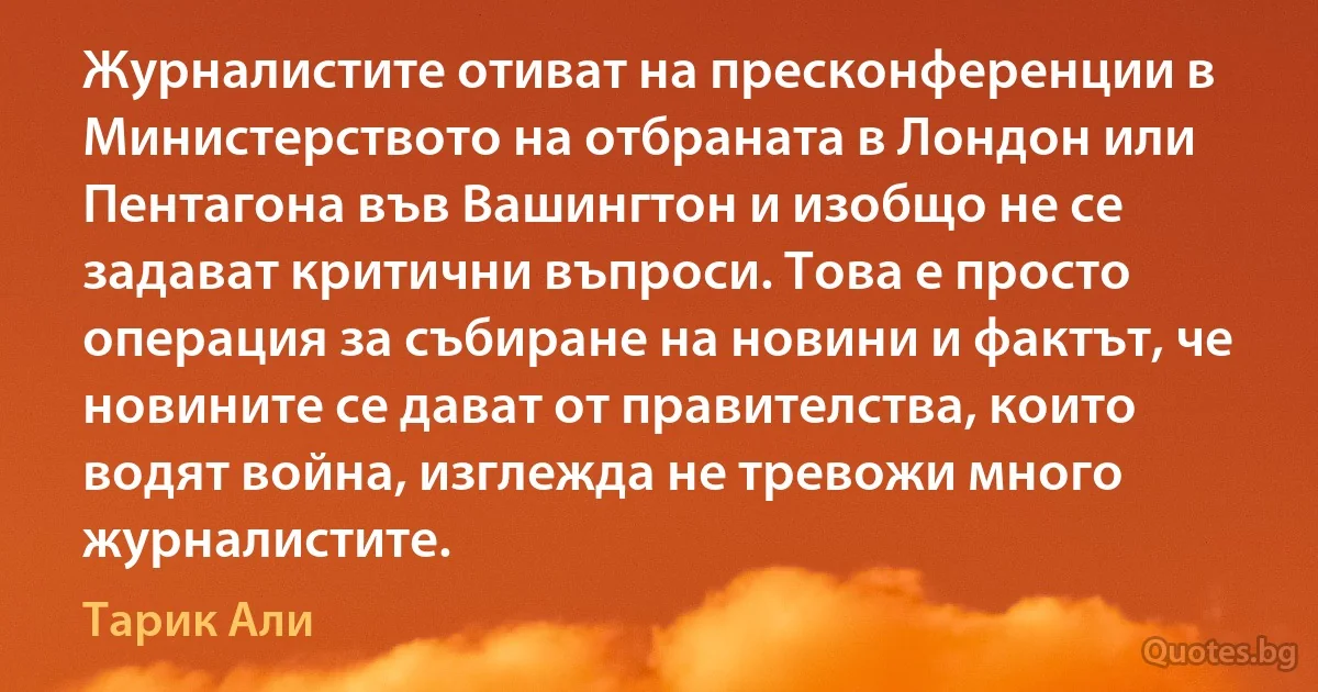 Журналистите отиват на пресконференции в Министерството на отбраната в Лондон или Пентагона във Вашингтон и изобщо не се задават критични въпроси. Това е просто операция за събиране на новини и фактът, че новините се дават от правителства, които водят война, изглежда не тревожи много журналистите. (Тарик Али)