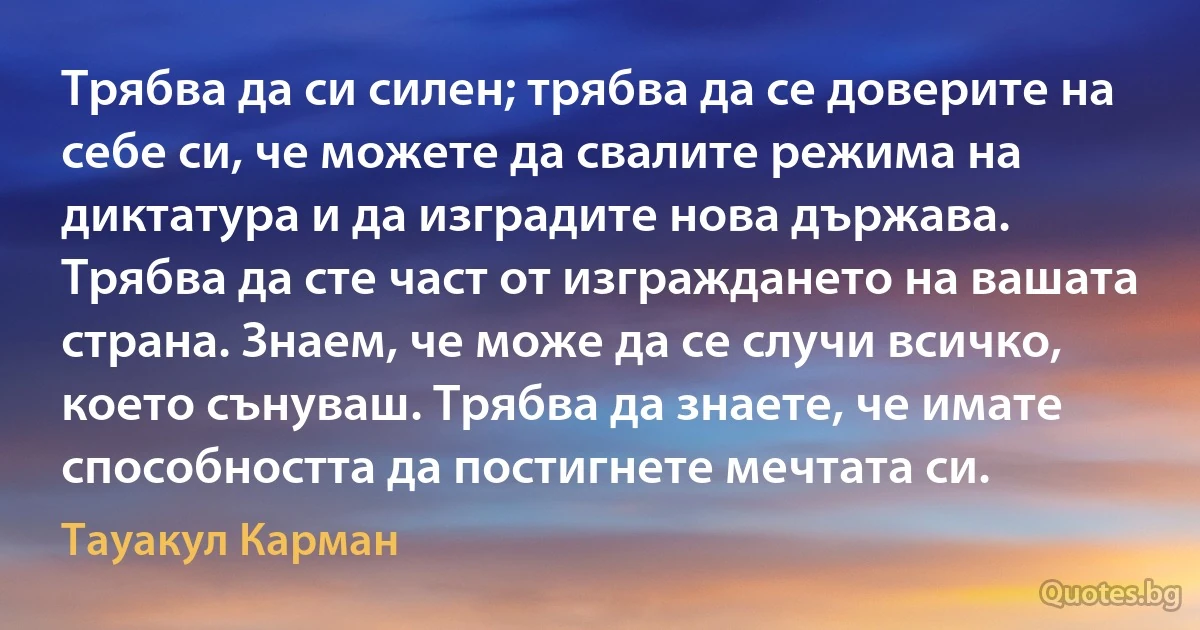 Трябва да си силен; трябва да се доверите на себе си, че можете да свалите режима на диктатура и да изградите нова държава. Трябва да сте част от изграждането на вашата страна. Знаем, че може да се случи всичко, което сънуваш. Трябва да знаете, че имате способността да постигнете мечтата си. (Тауакул Карман)