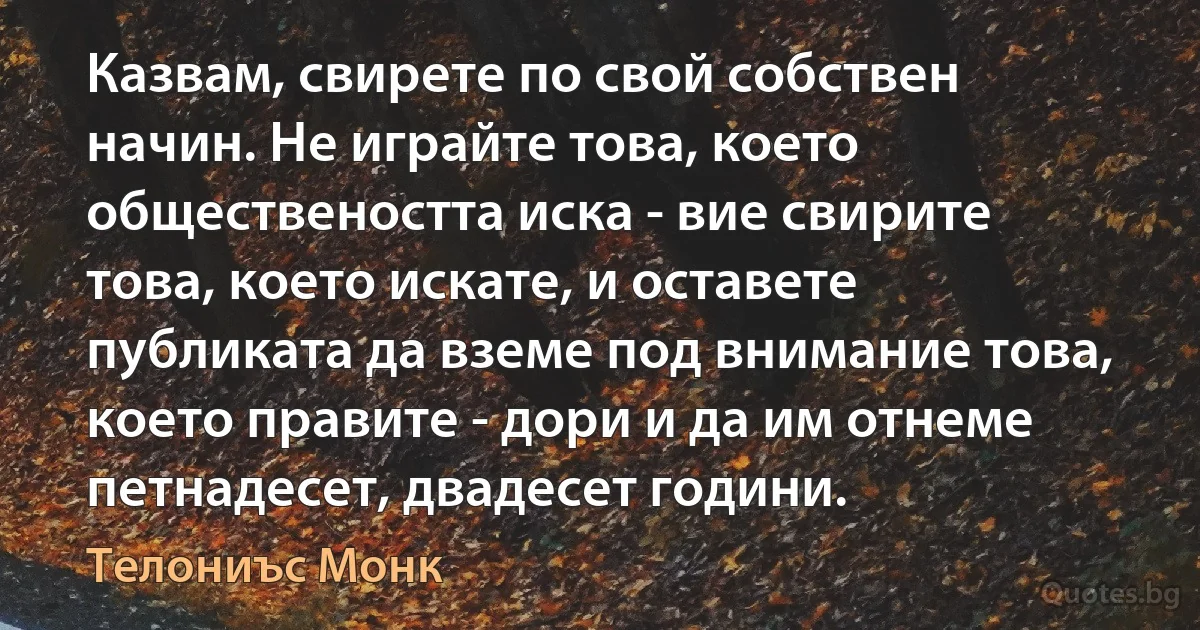 Казвам, свирете по свой собствен начин. Не играйте това, което обществеността иска - вие свирите това, което искате, и оставете публиката да вземе под внимание това, което правите - дори и да им отнеме петнадесет, двадесет години. (Телониъс Монк)