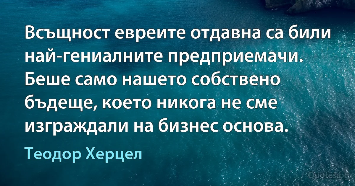 Всъщност евреите отдавна са били най-гениалните предприемачи. Беше само нашето собствено бъдеще, което никога не сме изграждали на бизнес основа. (Теодор Херцел)