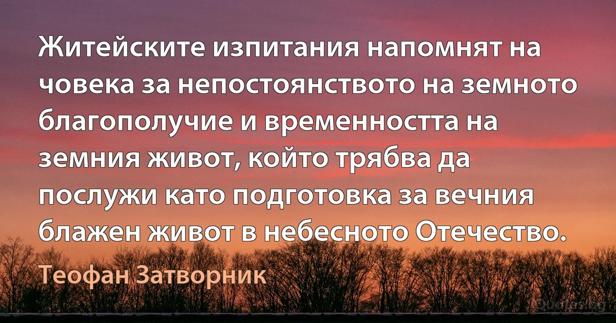 Житейските изпитания напомнят на човека за непостоянството на земното благополучие и временността на земния живот, който трябва да послужи като подготовка за вечния блажен живот в небесното Отечество. (Теофан Затворник)