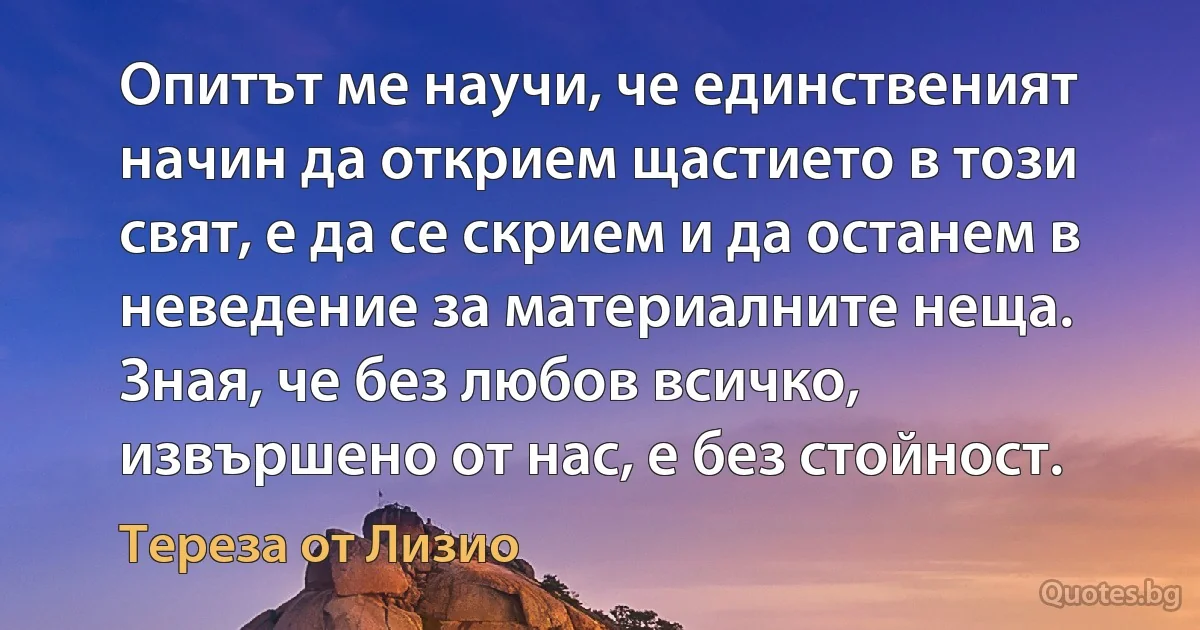 Опитът ме научи, че единственият начин да открием щастието в този свят, е да се скрием и да останем в неведение за материалните неща. Зная, че без любов всичко, извършено от нас, е без стойност. (Тереза от Лизио)