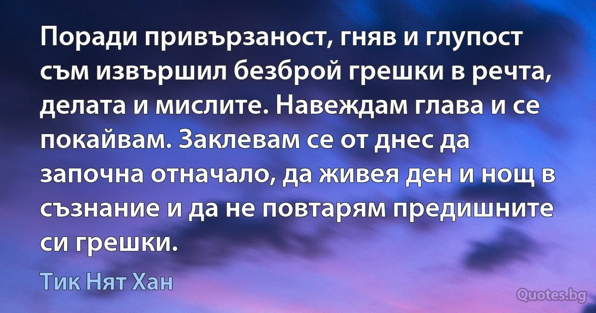 Поради привързаност, гняв и глупост съм извършил безброй грешки в речта, делата и мислите. Навеждам глава и се покайвам. Заклевам се от днес да започна отначало, да живея ден и нощ в съзнание и да не повтарям предишните си грешки. (Тик Нят Хан)