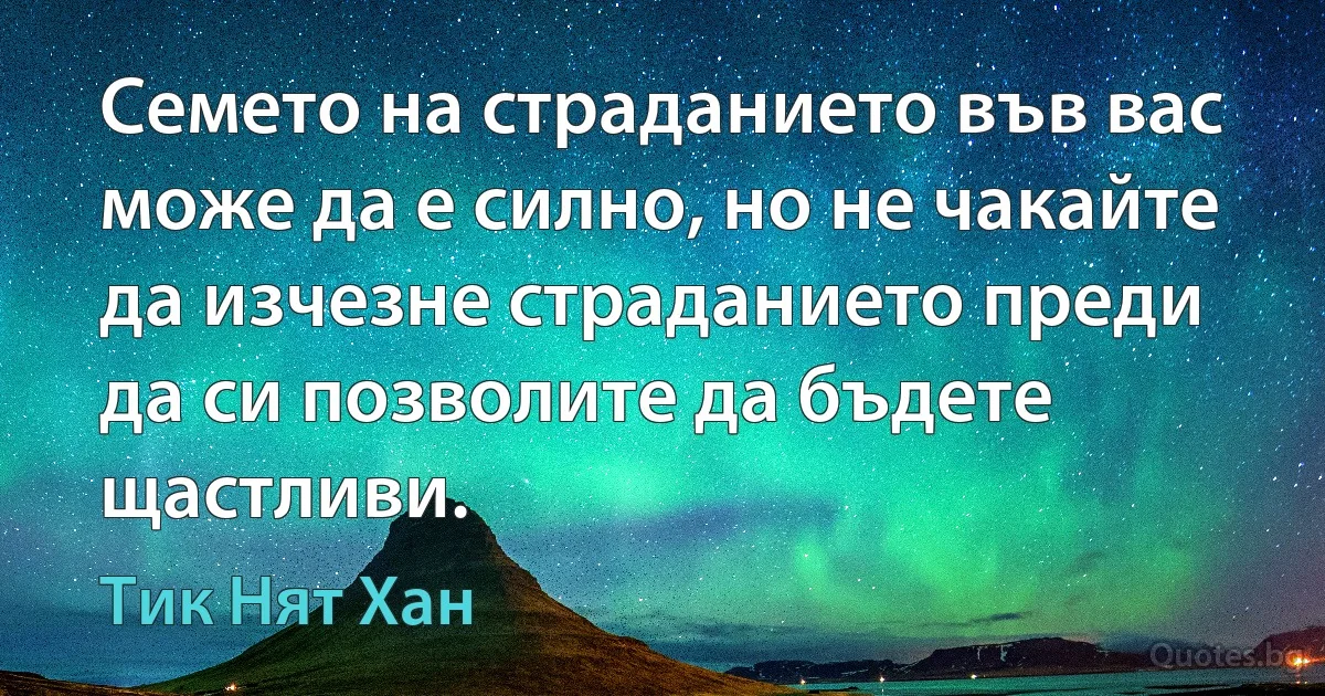 Семето на страданието във вас може да е силно, но не чакайте да изчезне страданието преди да си позволите да бъдете щастливи. (Тик Нят Хан)