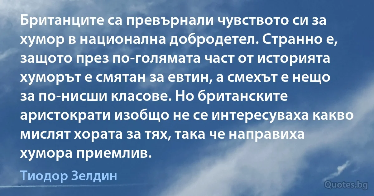 Британците са превърнали чувството си за хумор в национална добродетел. Странно е, защото през по-голямата част от историята хуморът е смятан за евтин, а смехът е нещо за по-нисши класове. Но британските аристократи изобщо не се интересуваха какво мислят хората за тях, така че направиха хумора приемлив. (Тиодор Зелдин)