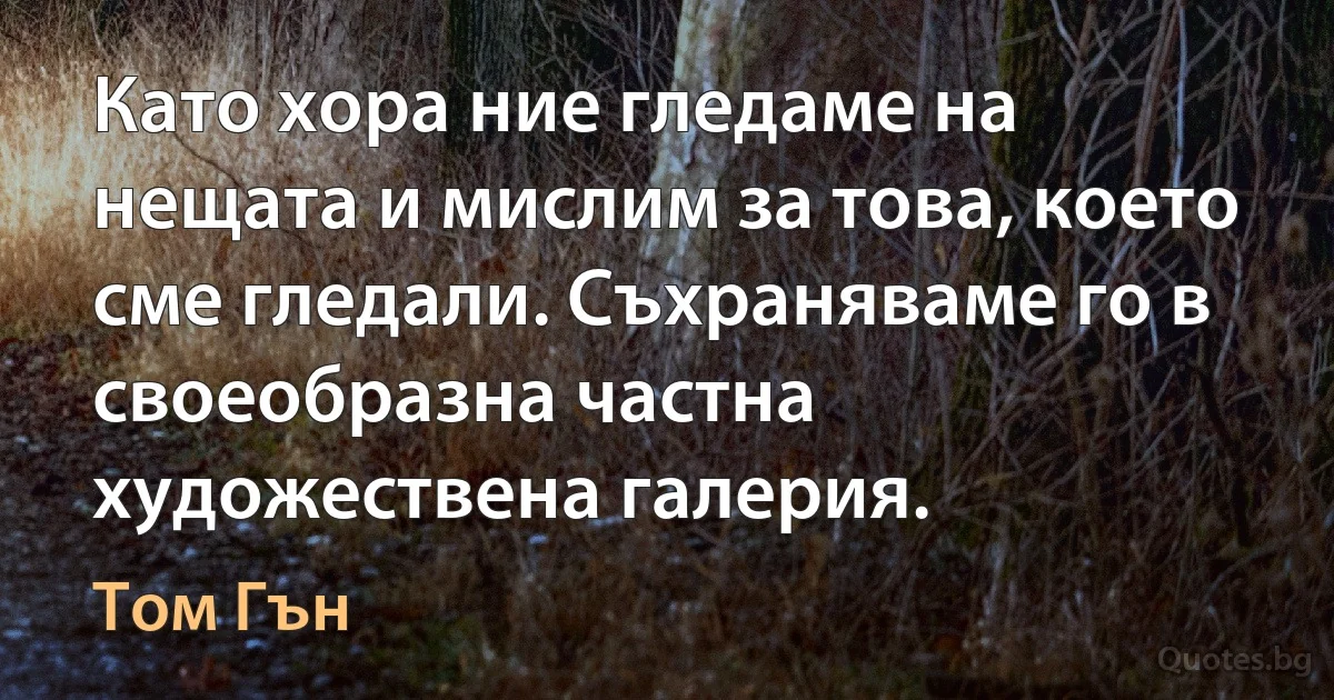 Като хора ние гледаме на нещата и мислим за това, което сме гледали. Съхраняваме го в своеобразна частна художествена галерия. (Том Гън)