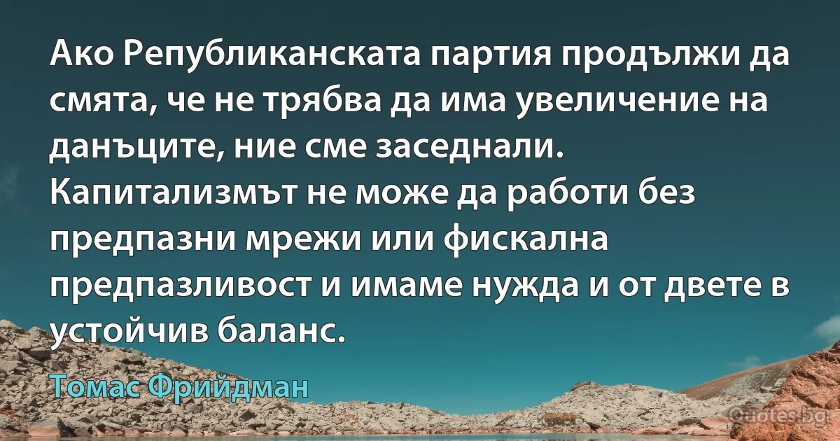 Ако Републиканската партия продължи да смята, че не трябва да има увеличение на данъците, ние сме заседнали. Капитализмът не може да работи без предпазни мрежи или фискална предпазливост и имаме нужда и от двете в устойчив баланс. (Томас Фрийдман)