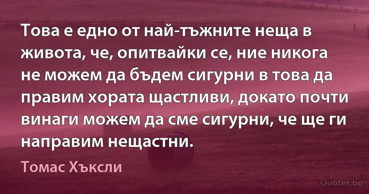 Това е едно от най-тъжните неща в живота, че, опитвайки се, ние никога не можем да бъдем сигурни в това да правим хората щастливи, докато почти винаги можем да сме сигурни, че ще ги направим нещастни. (Томас Хъксли)