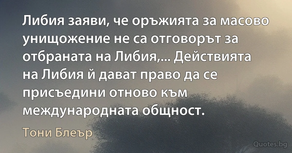 Либия заяви, че оръжията за масово унищожение не са отговорът за отбраната на Либия,... Действията на Либия й дават право да се присъедини отново към международната общност. (Тони Блеър)