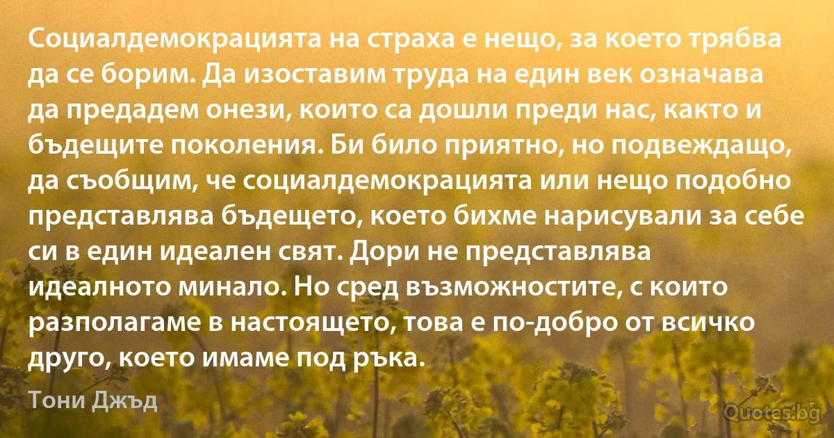 Социалдемокрацията на страха е нещо, за което трябва да се борим. Да изоставим труда на един век означава да предадем онези, които са дошли преди нас, както и бъдещите поколения. Би било приятно, но подвеждащо, да съобщим, че социалдемокрацията или нещо подобно представлява бъдещето, което бихме нарисували за себе си в един идеален свят. Дори не представлява идеалното минало. Но сред възможностите, с които разполагаме в настоящето, това е по-добро от всичко друго, което имаме под ръка. (Тони Джъд)