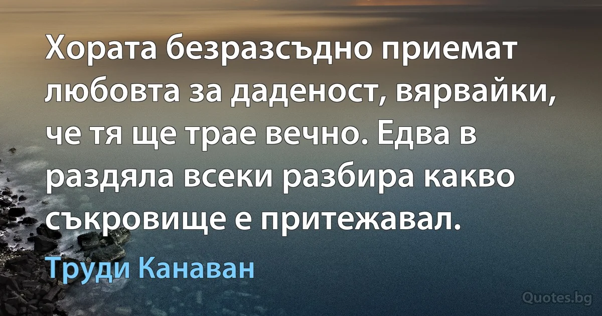 Хората безразсъдно приемат любовта за даденост, вярвайки, че тя ще трае вечно. Едва в раздяла всеки разбира какво съкровище е притежавал. (Труди Канаван)