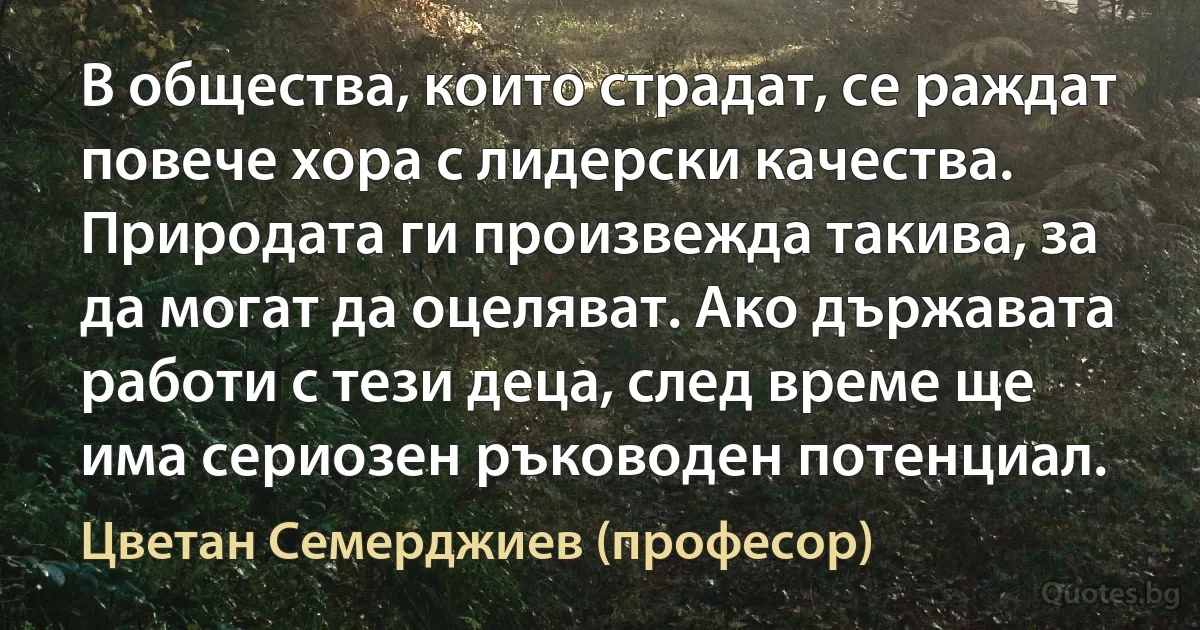 В общества, които страдат, се раждат повече хора с лидерски качества. Природата ги произвежда такива, за да могат да оцеляват. Ако държавата работи с тези деца, след време ще има сериозен ръководен потенциал. (Цветан Семерджиев (професор))