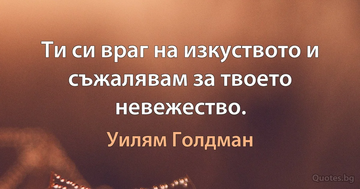 Ти си враг на изкуството и съжалявам за твоето невежество. (Уилям Голдман)