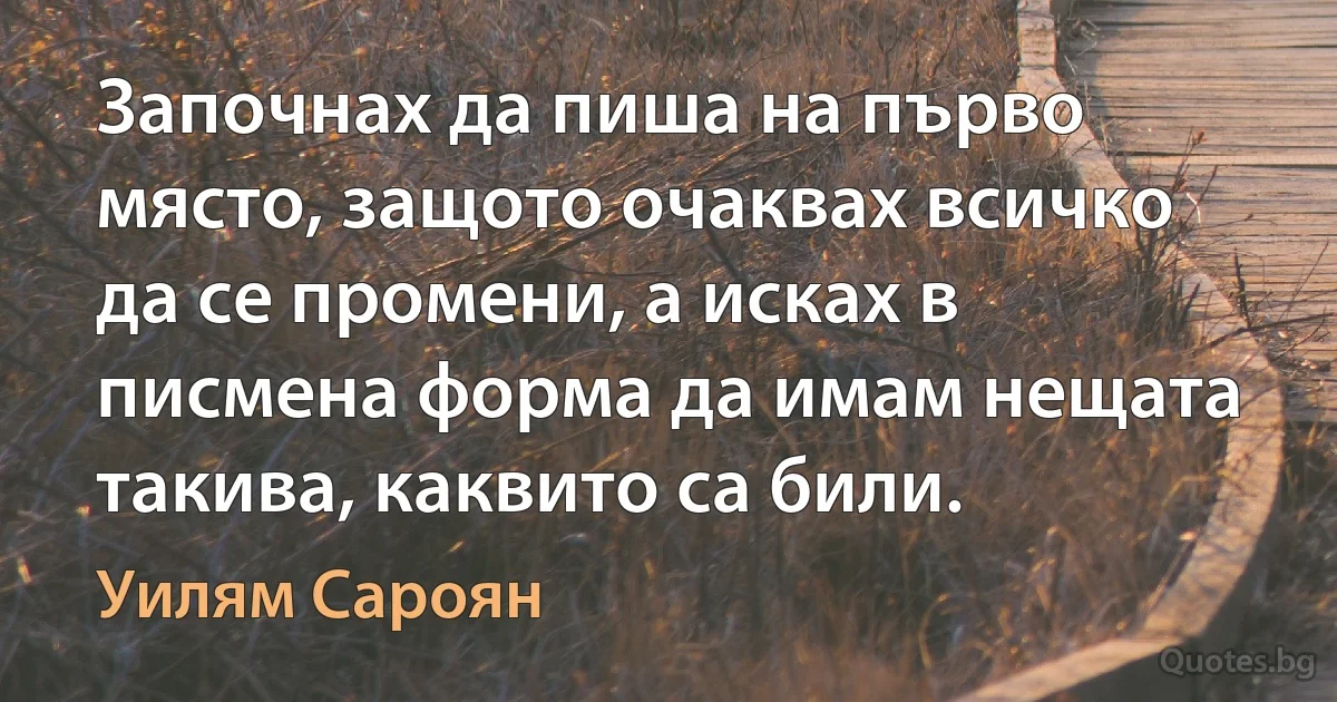 Започнах да пиша на първо място, защото очаквах всичко да се промени, а исках в писмена форма да имам нещата такива, каквито са били. (Уилям Сароян)