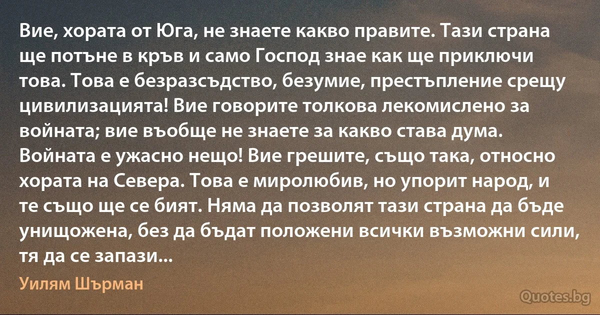 Вие, хората от Юга, не знаете какво правите. Тази страна ще потъне в кръв и само Господ знае как ще приключи това. Това е безразсъдство, безумие, престъпление срещу цивилизацията! Вие говорите толкова лекомислено за войната; вие въобще не знаете за какво става дума. Войната е ужасно нещо! Вие грешите, също така, относно хората на Севера. Това е миролюбив, но упорит народ, и те също ще се бият. Няма да позволят тази страна да бъде унищожена, без да бъдат положени всички възможни сили, тя да се запази... (Уилям Шърман)