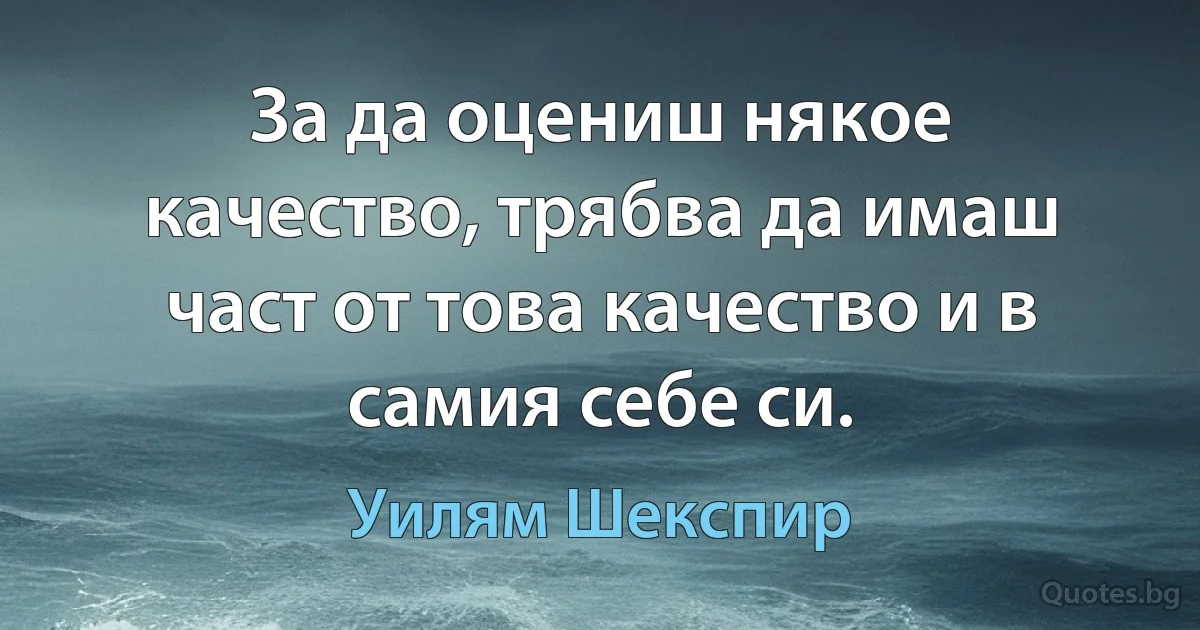 За да оцениш някое качество, трябва да имаш част от това качество и в самия себе си. (Уилям Шекспир)