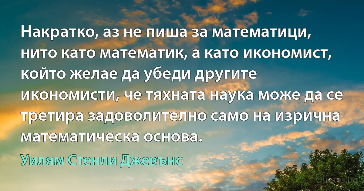 Накратко, аз не пиша за математици, нито като математик, а като икономист, който желае да убеди другите икономисти, че тяхната наука може да се третира задоволително само на изрична математическа основа. (Уилям Стенли Джевънс)