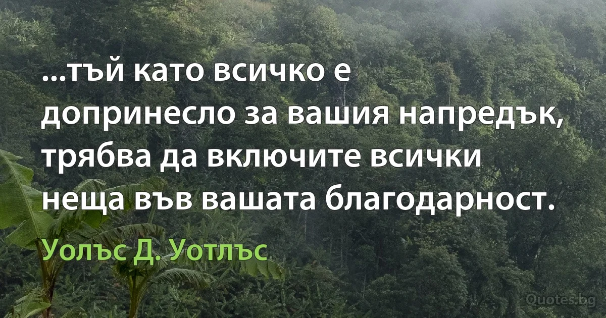 ...тъй като всичко е допринесло за вашия напредък, трябва да включите всички неща във вашата благодарност. (Уолъс Д. Уотлъс)