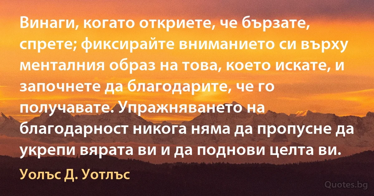 Винаги, когато откриете, че бързате, спрете; фиксирайте вниманието си върху менталния образ на това, което искате, и започнете да благодарите, че го получавате. Упражняването на благодарност никога няма да пропусне да укрепи вярата ви и да поднови целта ви. (Уолъс Д. Уотлъс)