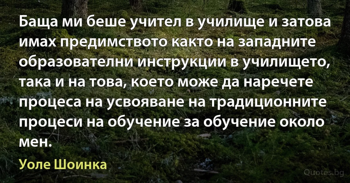 Баща ми беше учител в училище и затова имах предимството както на западните образователни инструкции в училището, така и на това, което може да наречете процеса на усвояване на традиционните процеси на обучение за обучение около мен. (Уоле Шоинка)