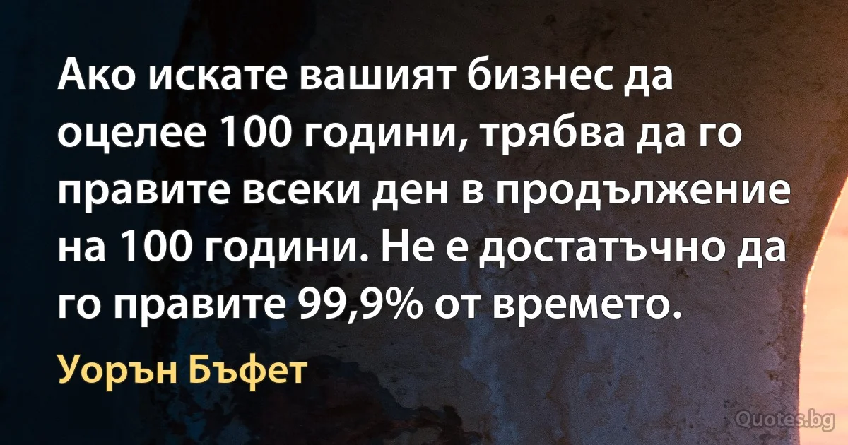 Ако искате вашият бизнес да оцелее 100 години, трябва да го правите всеки ден в продължение на 100 години. Не е достатъчно да го правите 99,9% от времето. (Уорън Бъфет)