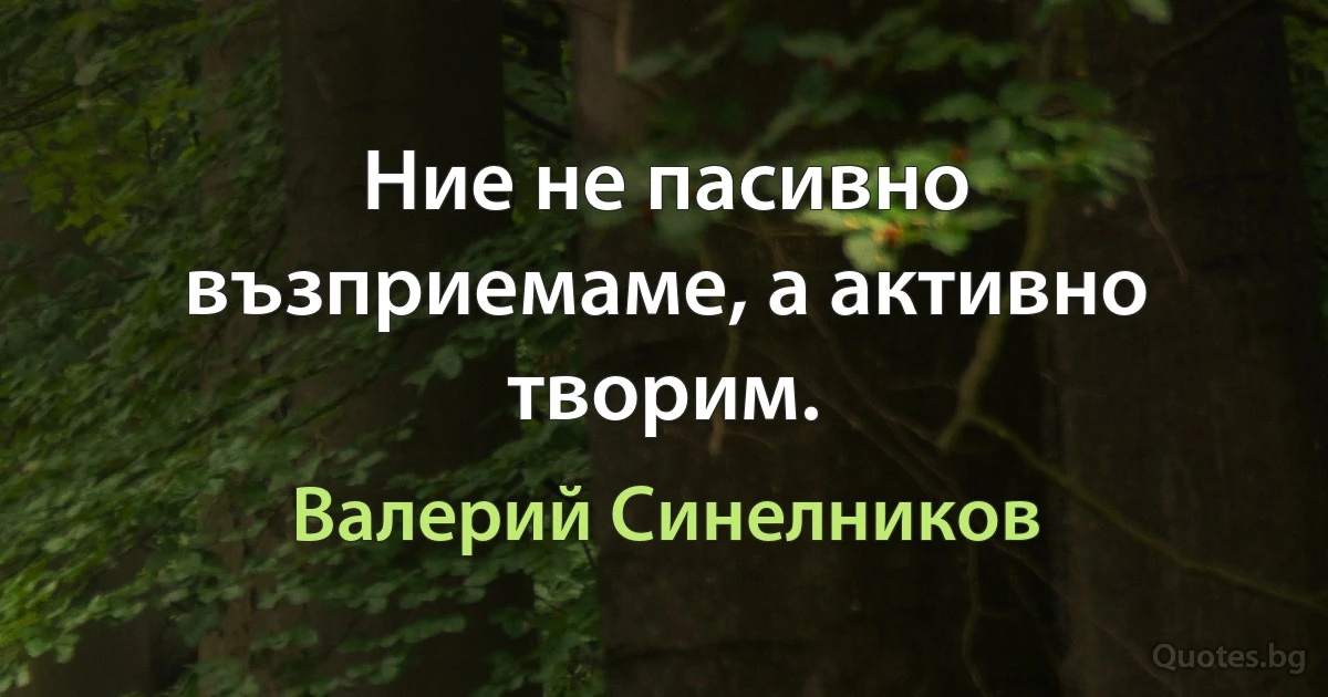 Ние не пасивно възприемаме, а активно творим. (Валерий Синелников)