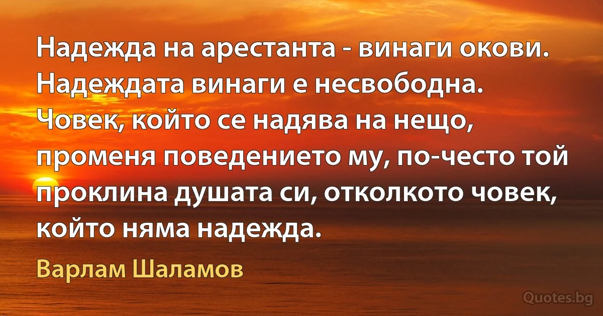 Надежда на арестанта - винаги окови. Надеждата винаги е несвободна. Човек, който се надява на нещо, променя поведението му, по-често той проклина душата си, отколкото човек, който няма надежда. (Варлам Шаламов)