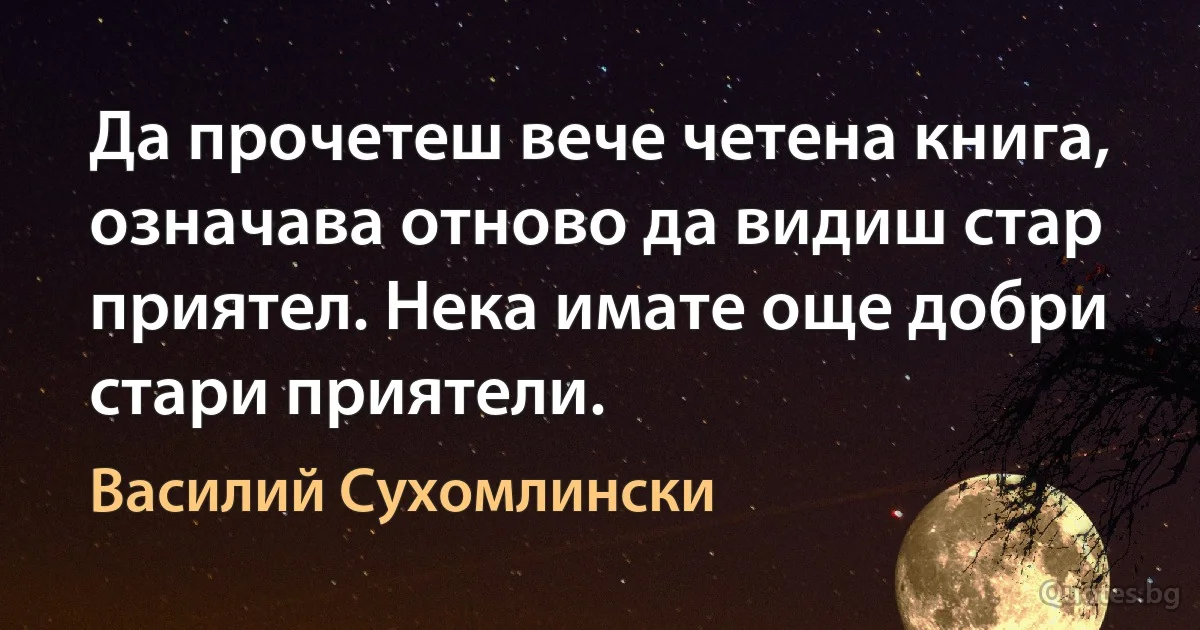 Да прочетеш вече четена книга, означава отново да видиш стар приятел. Нека имате още добри стари приятели. (Василий Сухомлински)