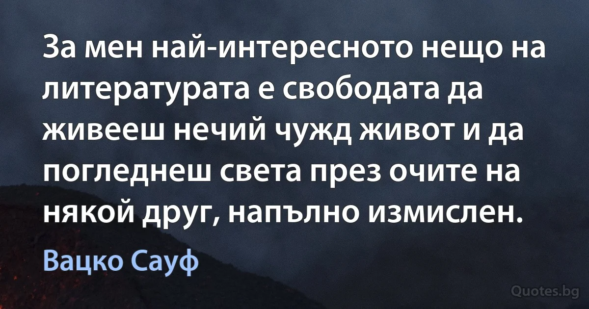 За мен най-интересното нещо на литературата е свободата да живееш нечий чужд живот и да погледнеш света през очите на някой друг, напълно измислен. (Вацко Сауф)