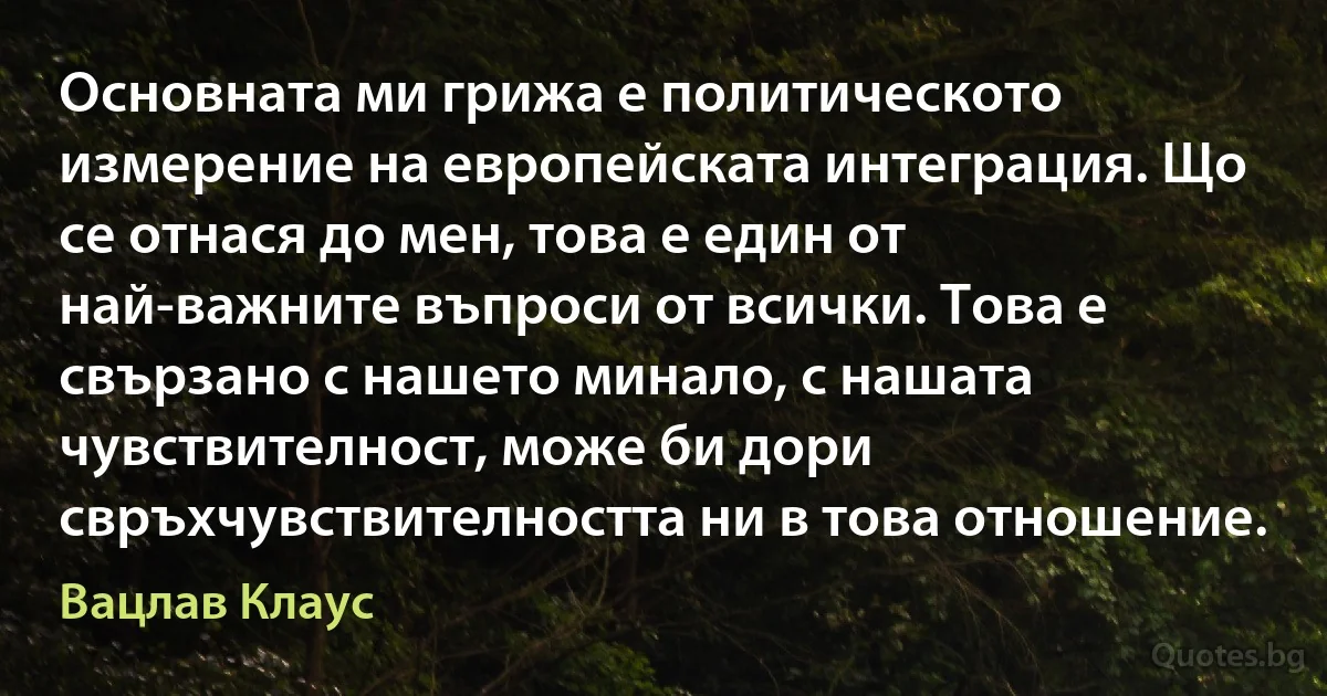 Основната ми грижа е политическото измерение на европейската интеграция. Що се отнася до мен, това е един от най-важните въпроси от всички. Това е свързано с нашето минало, с нашата чувствителност, може би дори свръхчувствителността ни в това отношение. (Вацлав Клаус)