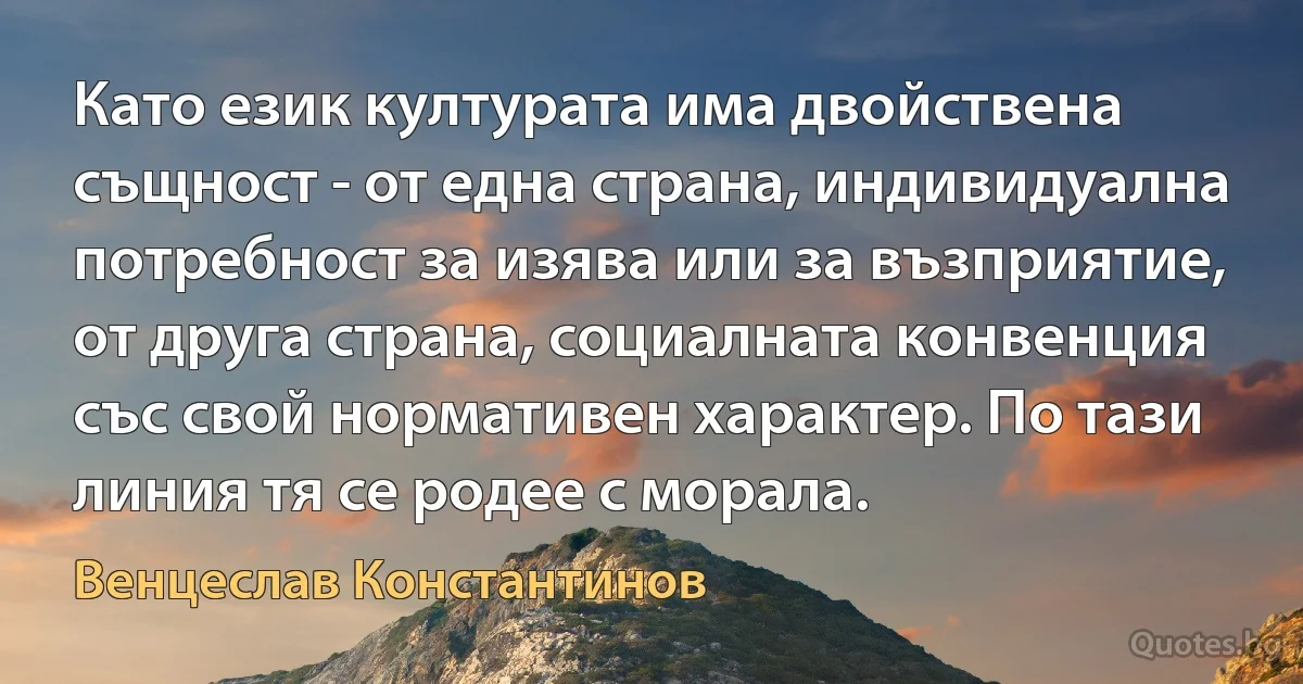 Като език културата има двойствена същност - от една страна, индивидуална потребност за изява или за възприятие, от друга страна, социалната конвенция със свой нормативен характер. По тази линия тя се родее с морала. (Венцеслав Константинов)