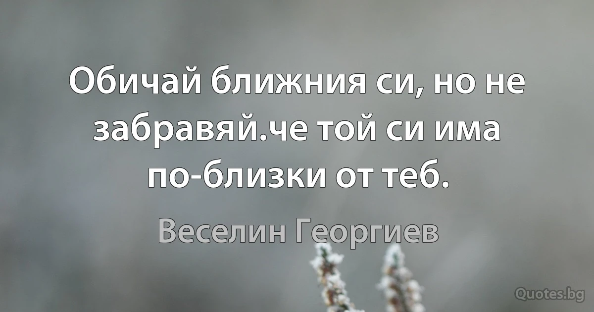 Обичай ближния си, но не забравяй.че той си има по-близки от теб. (Веселин Георгиев)