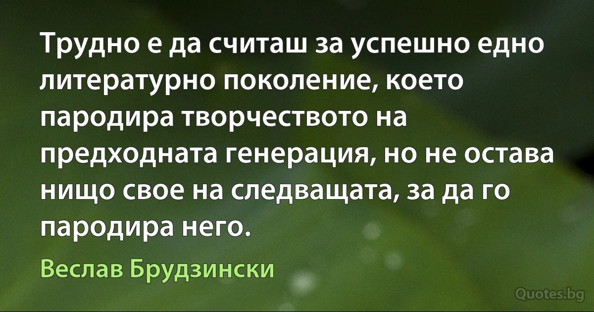 Трудно е да считаш за успешно едно литературно поколение, което пародира творчеството на предходната генерация, но не остава нищо свое на следващата, за да го пародира него. (Веслав Брудзински)