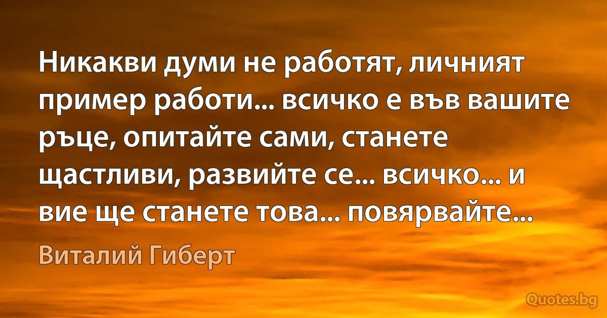 Никакви думи не работят, личният пример работи... всичко е във вашите ръце, опитайте сами, станете щастливи, развийте се... всичко... и вие ще станете това... повярвайте... (Виталий Гиберт)