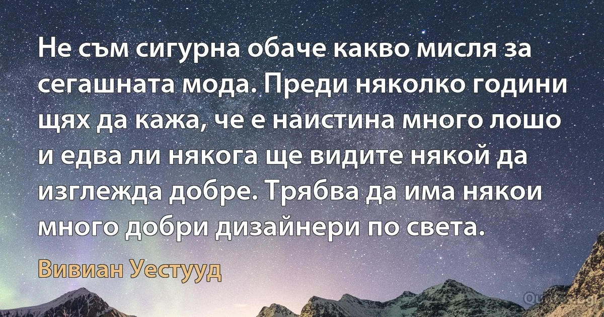 Не съм сигурна обаче какво мисля за сегашната мода. Преди няколко години щях да кажа, че е наистина много лошо и едва ли някога ще видите някой да изглежда добре. Трябва да има някои много добри дизайнери по света. (Вивиан Уестууд)