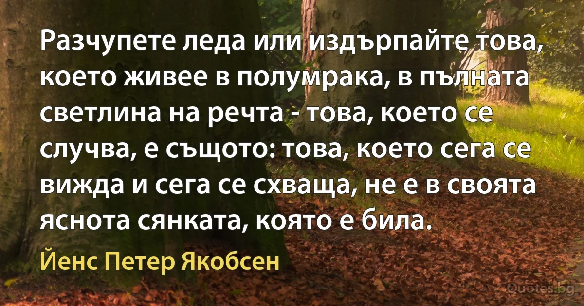 Разчупете леда или издърпайте това, което живее в полумрака, в пълната светлина на речта - това, което се случва, е същото: това, което сега се вижда и сега се схваща, не е в своята яснота сянката, която е била. (Йенс Петер Якобсен)