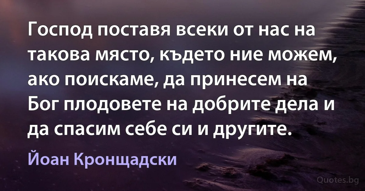 Господ поставя всеки от нас на такова място, където ние можем, ако поискаме, да принесем на Бог плодовете на добрите дела и да спасим себе си и другите. (Йоан Кронщадски)