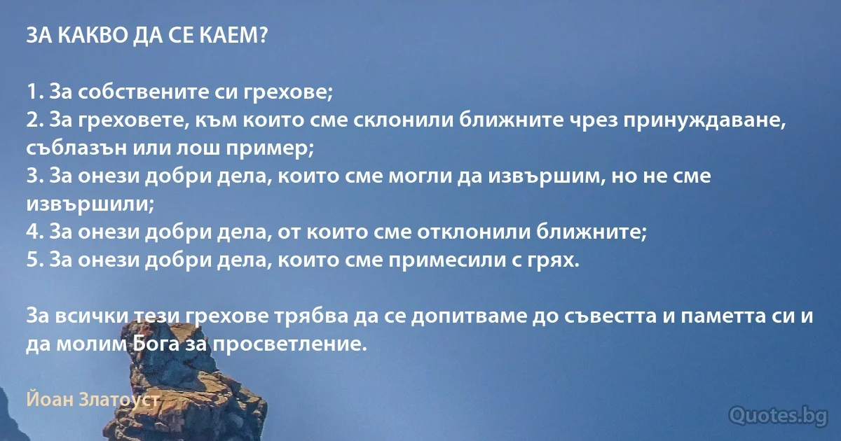 ЗА КАКВО ДА СЕ КАЕМ?

1. За собствените си грехове;
2. За греховете, към които сме склонили ближните чрез принуждаване, съблазън или лош пример;
3. За онези добри дела, които сме могли да извършим, но не сме извършили;
4. За онези добри дела, от които сме отклонили ближните;
5. За онези добри дела, които сме примесили с грях.

За всички тези грехове трябва да се допитваме до съвестта и паметта си и да молим Бога за просветление. (Йоан Златоуст)