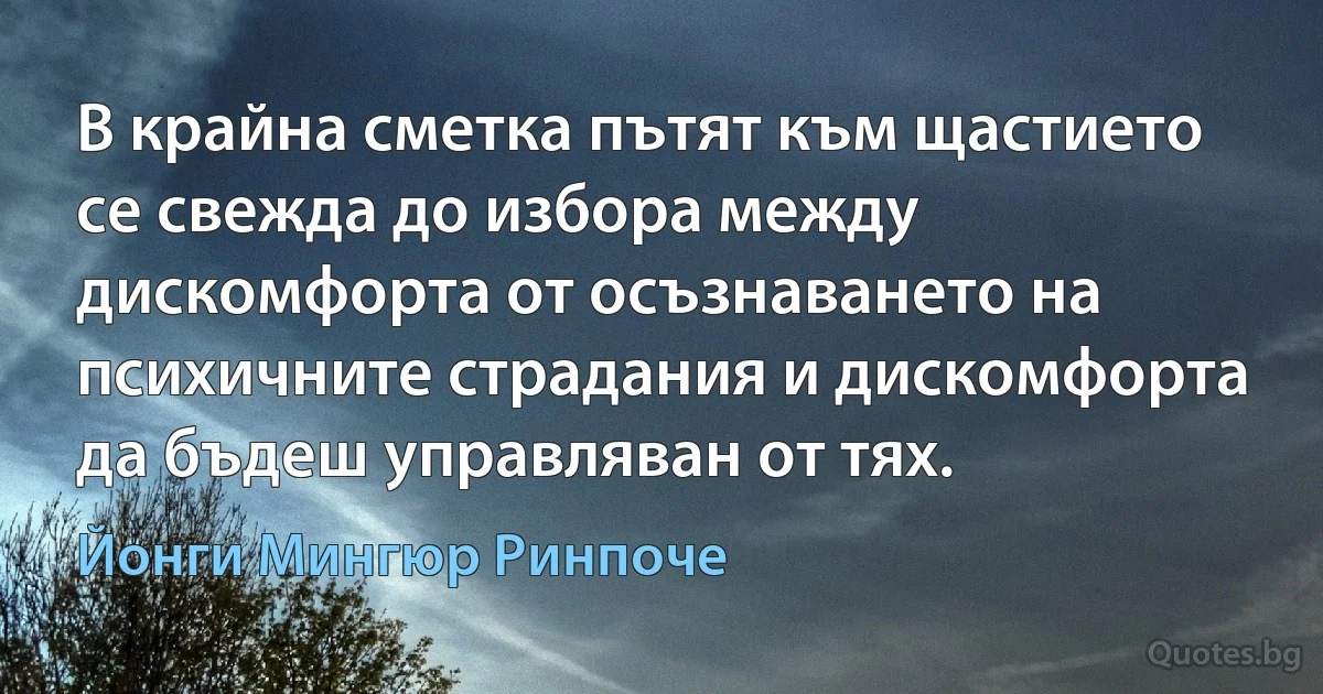 В крайна сметка пътят към щастието се свежда до избора между дискомфорта от осъзнаването на психичните страдания и дискомфорта да бъдеш управляван от тях. (Йонги Мингюр Ринпоче)