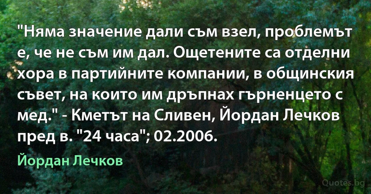 "Няма значение дали съм взел, проблемът е, че не съм им дал. Ощетените са отделни хора в партийните компании, в общинския съвет, на които им дръпнах гърненцето с мед." - Кметът на Сливен, Йордан Лечков пред в. "24 часа"; 02.2006. (Йордан Лечков)