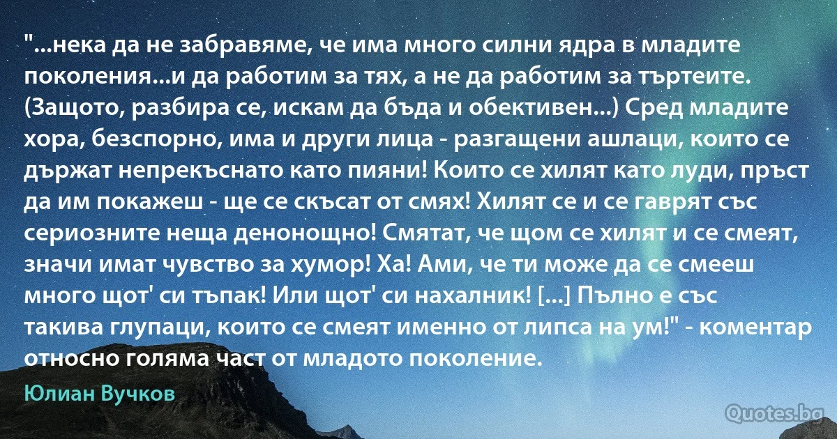 "...нека да не забравяме, че има много силни ядра в младите поколения...и да работим за тях, а не да работим за търтеите. (Защото, разбира се, искам да бъда и обективен...) Сред младите хора, безспорно, има и други лица - разгащени ашлаци, които се държат непрекъснато като пияни! Които се хилят като луди, пръст да им покажеш - ще се скъсат от смях! Хилят се и се гаврят със сериозните неща денонощно! Смятат, че щом се хилят и се смеят, значи имат чувство за хумор! Ха! Ами, че ти може да се смееш много щот' си тъпак! Или щот' си нахалник! [...] Пълно е със такива глупаци, които се смеят именно от липса на ум!" - коментар относно голяма част от младото поколение. (Юлиан Вучков)