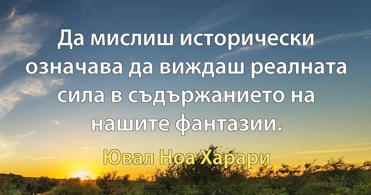 Да мислиш исторически означава да виждаш реалната сила в съдържанието на нашите фантазии. (Ювал Ноа Харари)