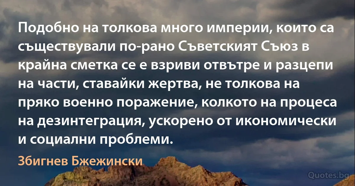 Подобно на толкова много империи, които са съществували по-рано Съветският Съюз в крайна сметка се е взриви отвътре и разцепи на части, ставайки жертва, не толкова на пряко военно поражение, колкото на процеса на дезинтеграция, ускорено от икономически и социални проблеми. (Збигнев Бжежински)