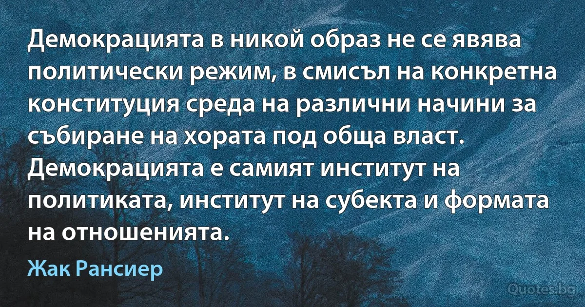 Демокрацията в никой образ не се явява политически режим, в смисъл на конкретна конституция среда на различни начини за събиране на хората под обща власт. Демокрацията е самият институт на политиката, институт на субекта и формата на отношенията. (Жак Рансиер)