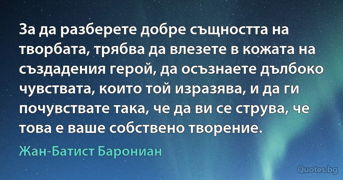 За да разберете добре същността на творбата, трябва да влезете в кожата на създадения герой, да осъзнаете дълбоко чувствата, които той изразява, и да ги почувствате така, че да ви се струва, че това е ваше собствено творение. (Жан-Батист Барониан)